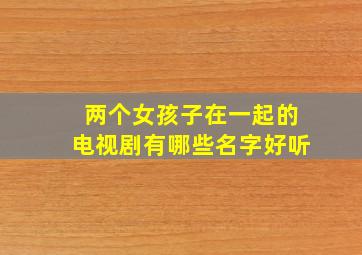 两个女孩子在一起的电视剧有哪些名字好听