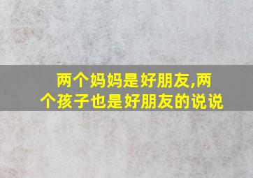 两个妈妈是好朋友,两个孩子也是好朋友的说说