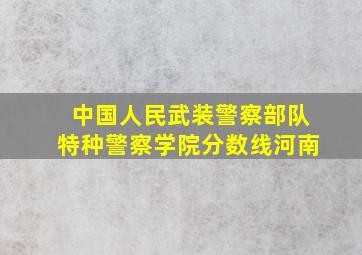 中国人民武装警察部队特种警察学院分数线河南