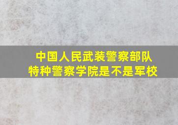 中国人民武装警察部队特种警察学院是不是军校