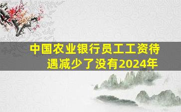 中国农业银行员工工资待遇减少了没有2024年