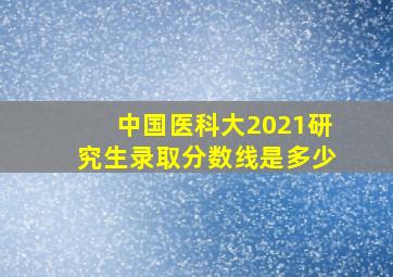 中国医科大2021研究生录取分数线是多少