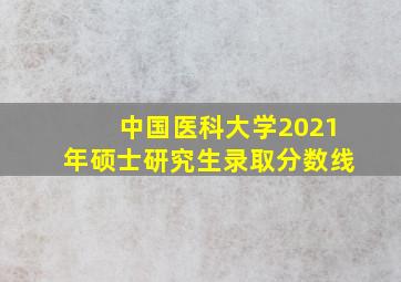 中国医科大学2021年硕士研究生录取分数线