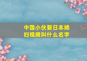 中国小伙娶日本媳妇视频叫什么名字