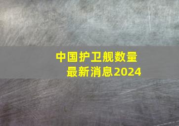 中国护卫舰数量最新消息2024