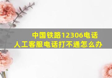 中国铁路12306电话人工客服电话打不通怎么办