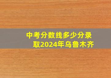 中考分数线多少分录取2024年乌鲁木齐