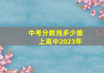 中考分数线多少能上高中2023年