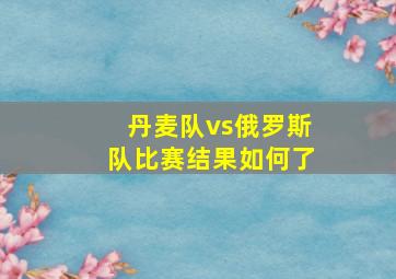 丹麦队vs俄罗斯队比赛结果如何了