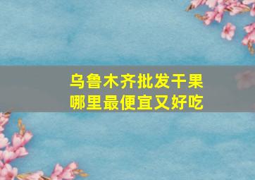 乌鲁木齐批发干果哪里最便宜又好吃