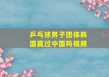 乒乓球男子团体韩国赢过中国吗视频