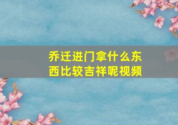 乔迁进门拿什么东西比较吉祥呢视频