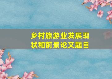 乡村旅游业发展现状和前景论文题目