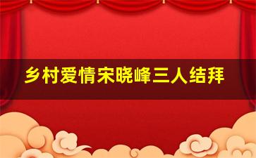 乡村爱情宋晓峰三人结拜