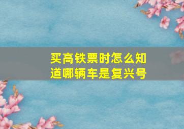 买高铁票时怎么知道哪辆车是复兴号