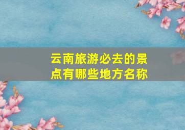 云南旅游必去的景点有哪些地方名称