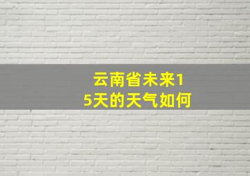 云南省未来15天的天气如何