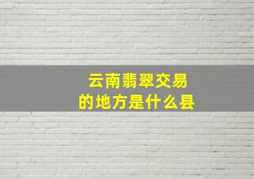 云南翡翠交易的地方是什么县