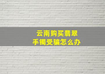 云南购买翡翠手镯受骗怎么办