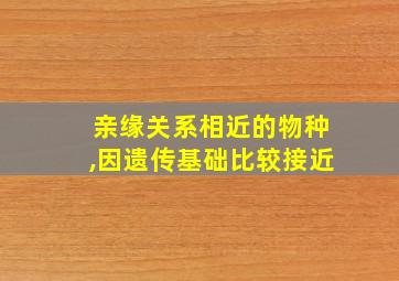 亲缘关系相近的物种,因遗传基础比较接近