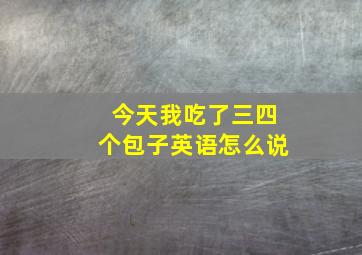 今天我吃了三四个包子英语怎么说