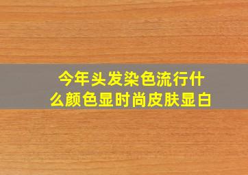 今年头发染色流行什么颜色显时尚皮肤显白