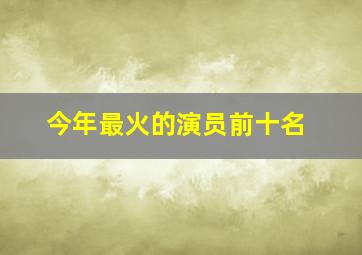 今年最火的演员前十名