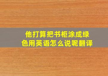 他打算把书柜涂成绿色用英语怎么说呢翻译