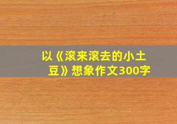 以《滚来滚去的小土豆》想象作文300字