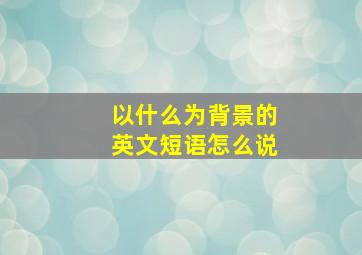 以什么为背景的英文短语怎么说