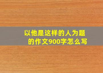 以他是这样的人为题的作文900字怎么写