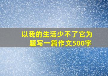 以我的生活少不了它为题写一篇作文500字