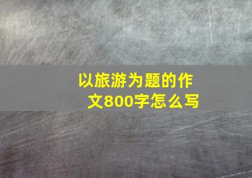 以旅游为题的作文800字怎么写