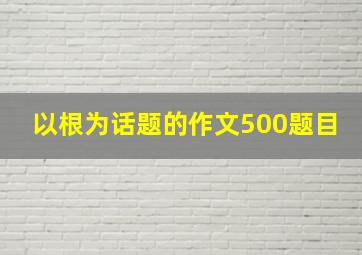 以根为话题的作文500题目