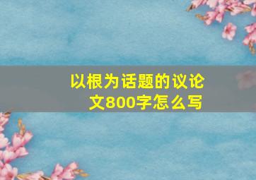 以根为话题的议论文800字怎么写