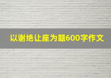 以谢绝让座为题600字作文