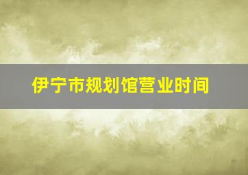 伊宁市规划馆营业时间