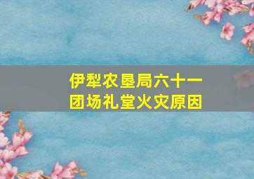 伊犁农垦局六十一团场礼堂火灾原因