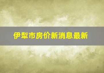 伊犁市房价新消息最新