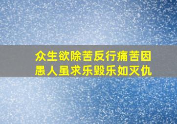 众生欲除苦反行痛苦因愚人虽求乐毁乐如灭仇