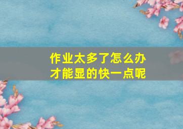 作业太多了怎么办才能显的快一点呢