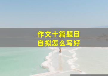 作文十篇题目自拟怎么写好