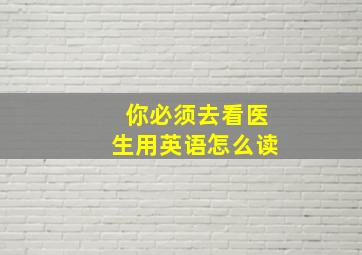 你必须去看医生用英语怎么读