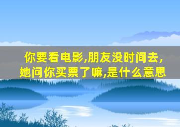 你要看电影,朋友没时间去,她问你买票了嘛,是什么意思