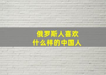 俄罗斯人喜欢什么样的中国人