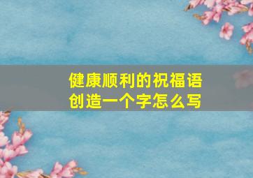 健康顺利的祝福语创造一个字怎么写