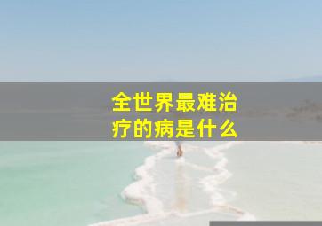 全世界最难治疗的病是什么