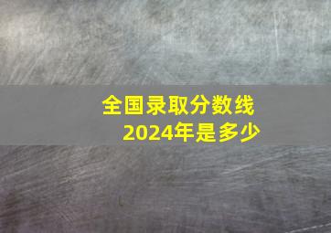 全国录取分数线2024年是多少