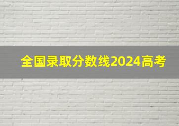 全国录取分数线2024高考