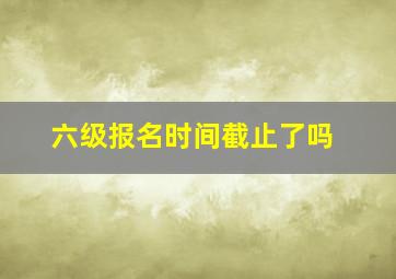 六级报名时间截止了吗